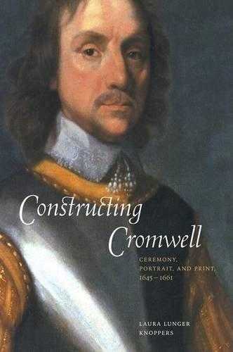 Constructing Cromwell: Ceremony, Portrait, And Print 1645 1661