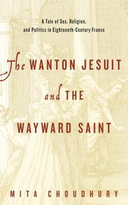 The Wanton Jesuit And The Wayward Saint: A Tale Of Sex, Religion, And Politics In Eighteenth-century France