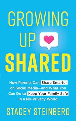 Growing Up Shared : How Parents Can Share Smarter On Social Media—and What You Can Do To Keep Your Family Safe In A No-privacy World