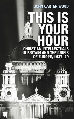 This Is Your Hour : Christian Intellectuals In Britain And The Crisis Of Europe, 1937-49