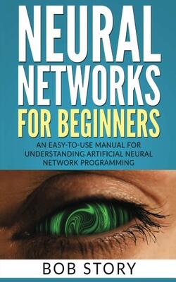 Neural Networks For Beginners: An Easy-to-use Manual For Understanding Artificial Neural Network Programming