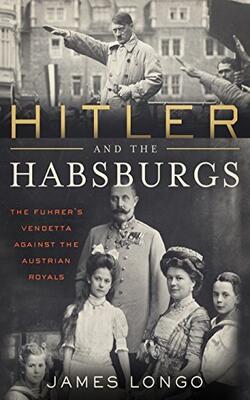 Hitler And The Habsburgs: The Fuhrer's Vendetta Against The Austrian Royals