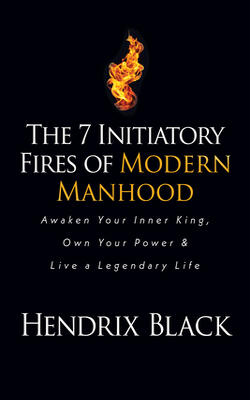 The 7 Initiatory Fires Of Modern Manhood: Awaken Your Inner King, Own Your Power & Live A Legendary Life
