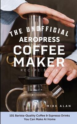The Unofficial Aeropress Coffee Maker Recipe Book: 101 Barista-quality Coffee & Espresso Drinks You Can Make At Home!