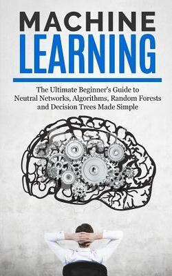 Machine Learning: The Ultimate Beginners Guide for Neural Networks, Algorithms, Random Forests and Decision Trees…