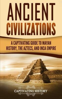 Ancient Civilizations: A Captivating Guide To Mayan History, The Aztecs, And Inca Empire