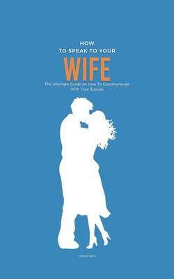 How To Speak To Your Wife: The Ultimate Guide On How To Communicate With Your Spouse